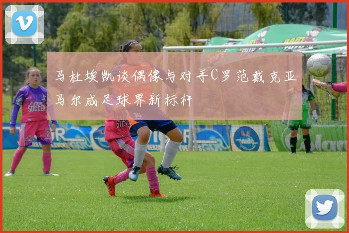 马杜埃凯谈偶像与对手C罗范戴克亚马尔成足球界新标杆