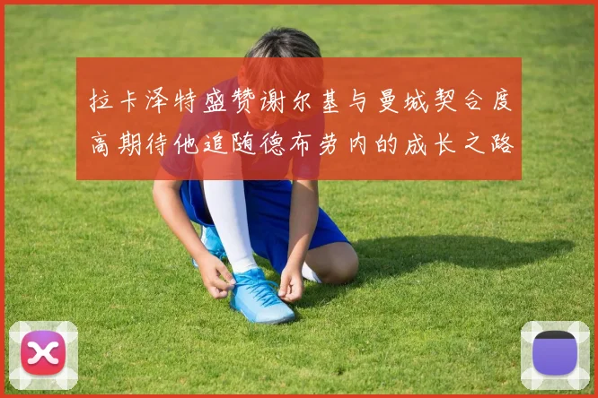 拉卡泽特盛赞谢尔基与曼城契合度高期待他追随德布劳内的成长之路