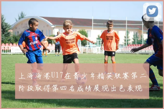上海海港U17在青少年精英联赛第二阶段取得第四名成绩展现出色表现