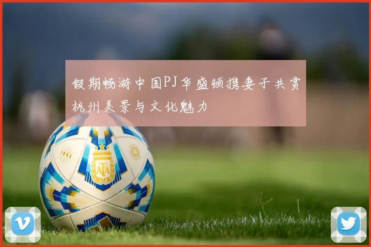 假期畅游中国PJ华盛顿携妻子共赏杭州美景与文化魅力