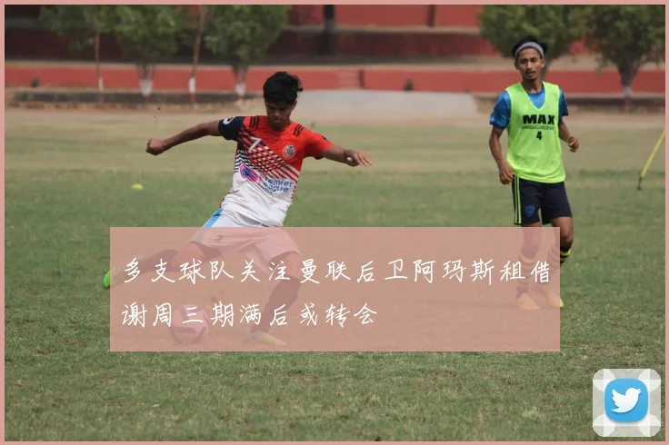 多支球队关注曼联后卫阿玛斯租借谢周三期满后或转会