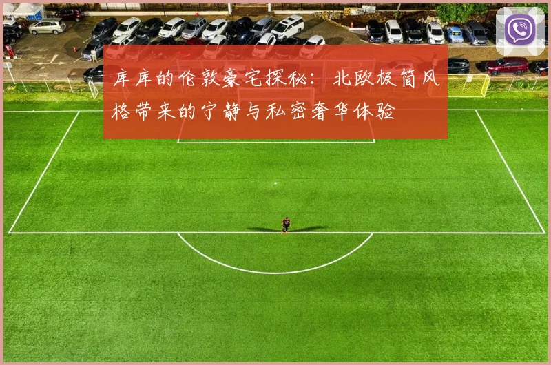 库库的伦敦豪宅探秘：北欧极简风格带来的宁静与私密奢华体验