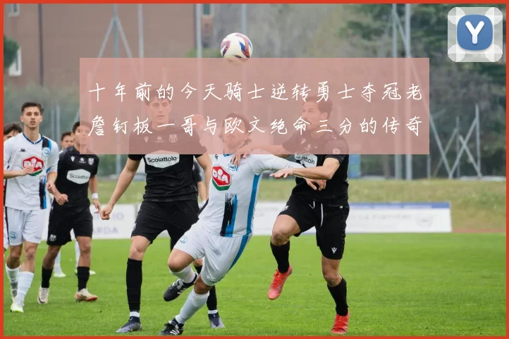 十年前的今天骑士逆转勇士夺冠老詹钉板一哥与欧文绝命三分的传奇时刻