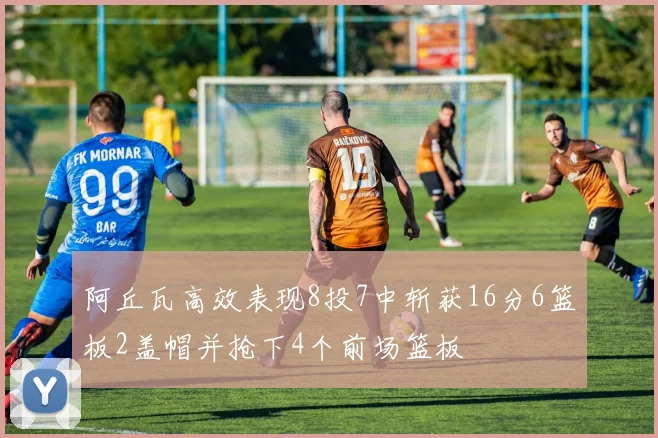 阿丘瓦高效表现8投7中斩获16分6篮板2盖帽并抢下4个前场篮板
