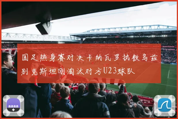国足热身赛对决卡纳瓦罗执教乌兹别克斯坦刚淘汰对方U23球队