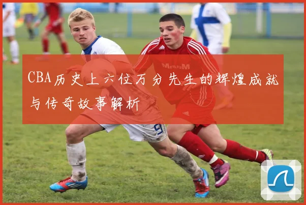 CBA历史上六位万分先生的辉煌成就与传奇故事解析
